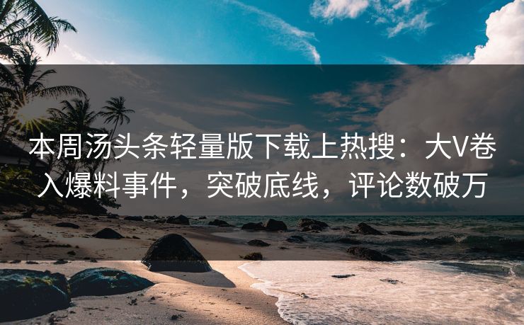 本周汤头条轻量版下载上热搜：大V卷入爆料事件，突破底线，评论数破万