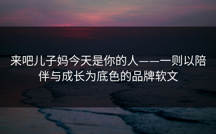 来吧儿子妈今天是你的人——一则以陪伴与成长为底色的品牌软文