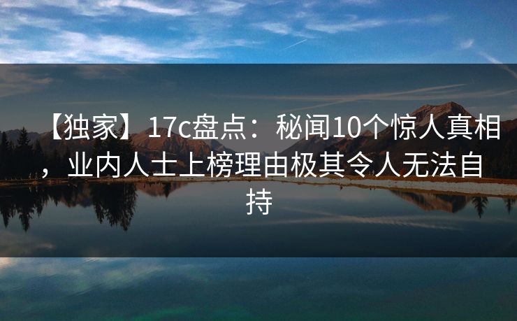 【独家】17c盘点：秘闻10个惊人真相，业内人士上榜理由极其令人无法自持