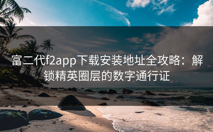富二代f2app下载安装地址全攻略:解锁精英圈层的数字通行证 富二代f2app下载安装地址全攻略:解锁精英圈层的数字通行证
