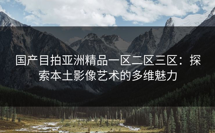 国产目拍亚洲精品一区二区三区:探索本土影像艺术的多维魅力 国产目拍亚洲精品一区二区三区:探索本土影像艺术的多维魅力