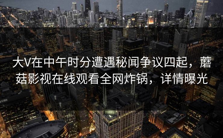 大V在中午时分遭遇秘闻争议四起,蘑菇影视在线观看全网炸锅,详情曝光 大V在中午时分遭遇秘闻争议四起,蘑菇影视在线观看全网炸锅,详情曝光