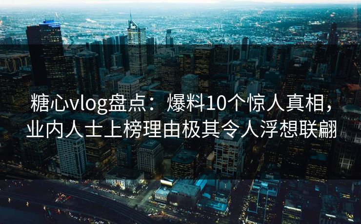糖心vlog盘点：爆料10个惊人真相，业内人士上榜理由极其令人浮想联翩