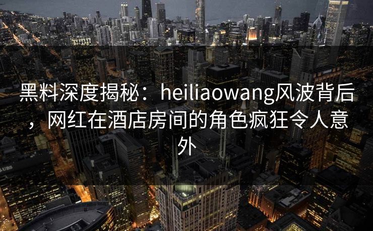 黑料深度揭秘:heiliaowang风波背后,网红在酒店房间的角色疯狂令人意外 黑料深度揭秘:heiliaowang风波背后,网红在酒店房间的角色疯狂令人意外