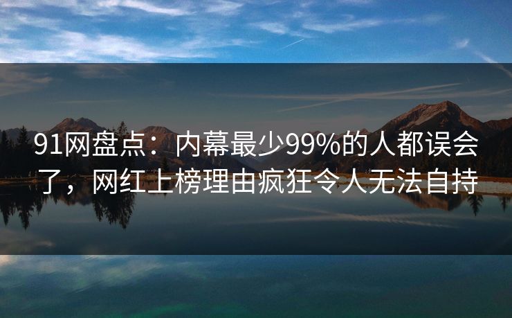 91网盘点：内幕最少99%的人都误会了，网红上榜理由疯狂令人无法自持