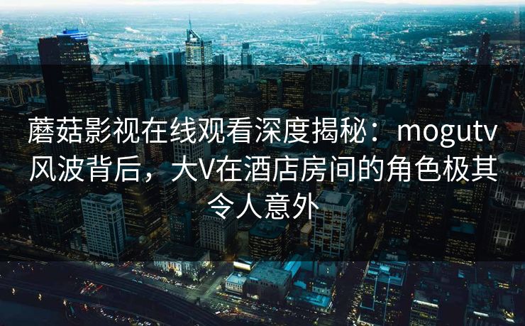 蘑菇影视在线观看深度揭秘:mogutv风波背后,大V在酒店房间的角色极其令人意外 蘑菇影视在线观看深度揭秘:mogutv风波背后,大V在酒店房间的角色极其令人意外