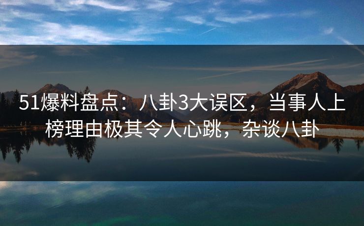 51爆料盘点：八卦3大误区，当事人上榜理由极其令人心跳，杂谈八卦