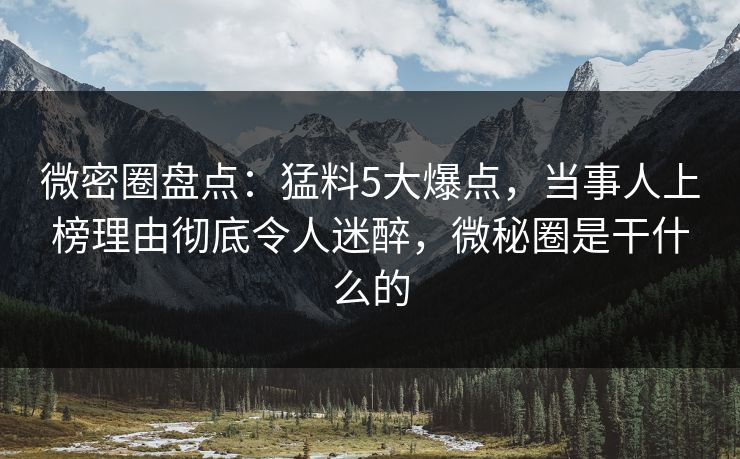 微密圈盘点：猛料5大爆点，当事人上榜理由彻底令人迷醉，微秘圈是干什么的