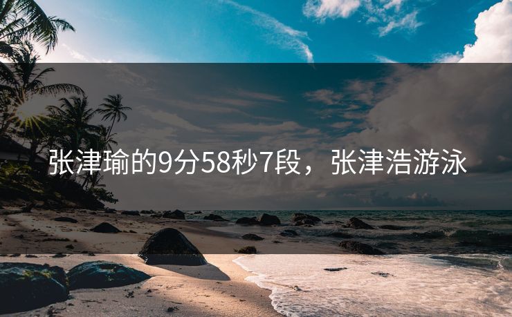 张津瑜的9分58秒7段,张津浩游泳 张津瑜的9分58秒7段,张津浩游泳