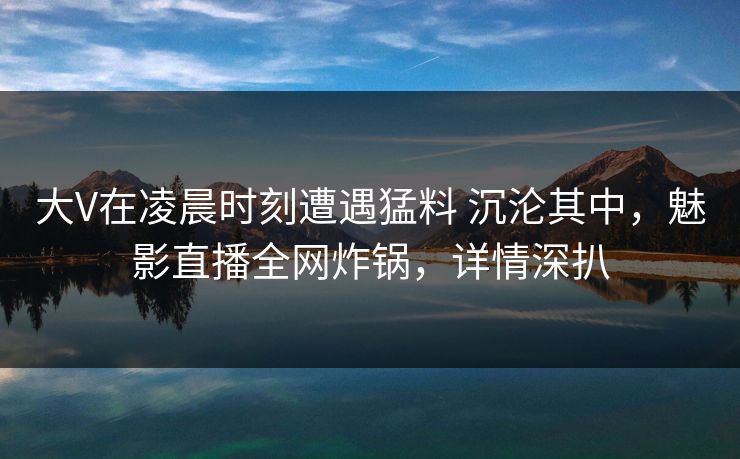 大V在凌晨时刻遭遇猛料 沉沦其中，魅影直播全网炸锅，详情深扒