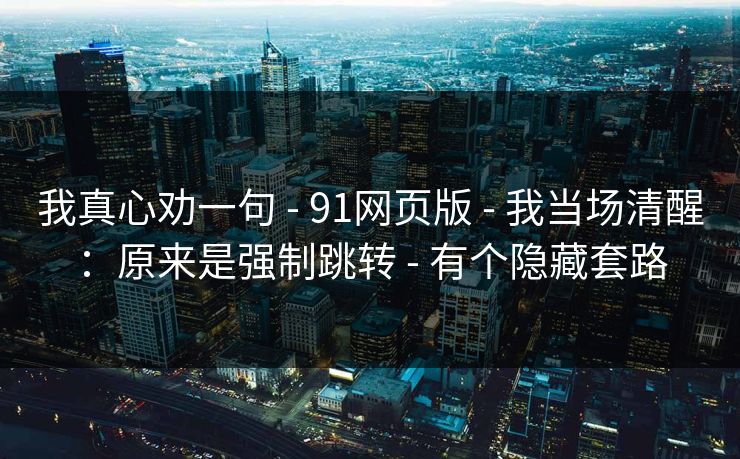 我真心劝一句 - 91网页版 - 我当场清醒:原来是强制跳转 - 有个隐藏套路 我真心劝一句 - 91网页版 - 我当场清醒:原来是强制跳转 - 有个隐藏套路