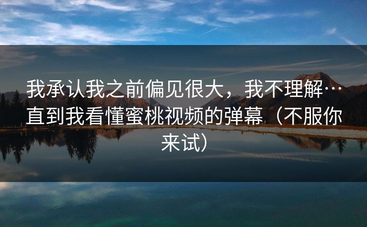 我承认我之前偏见很大,我不理解…直到我看懂蜜桃视频的弹幕(不服你来试) 我承认我之前偏见很大,我不理解…直到我看懂蜜桃视频的弹幕(不服你来试)