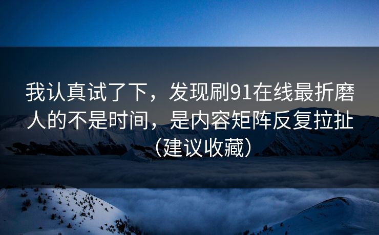 我认真试了下,发现刷91在线最折磨人的不是时间,是内容矩阵反复拉扯(建议收藏) 我认真试了下,发现刷91在线最折磨人的不是时间,是内容矩阵反复拉扯(建议收藏)
