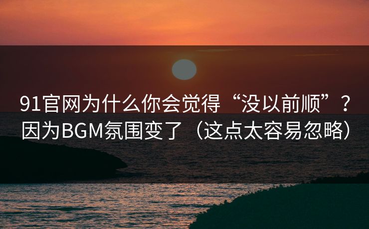 91官网为什么你会觉得“没以前顺”？因为BGM氛围变了（这点太容易忽略）