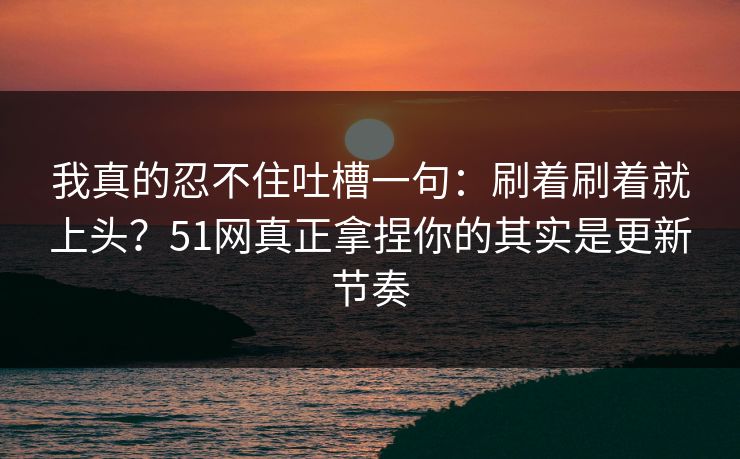 我真的忍不住吐槽一句：刷着刷着就上头？51网真正拿捏你的其实是更新节奏