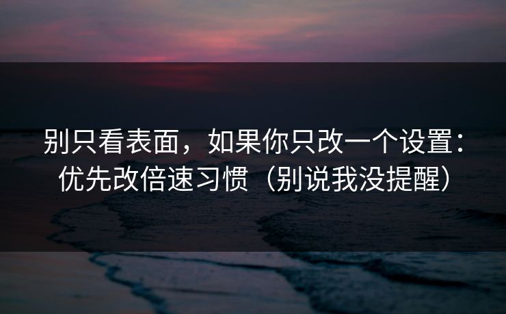 别只看表面，如果你只改一个设置：优先改倍速习惯（别说我没提醒）