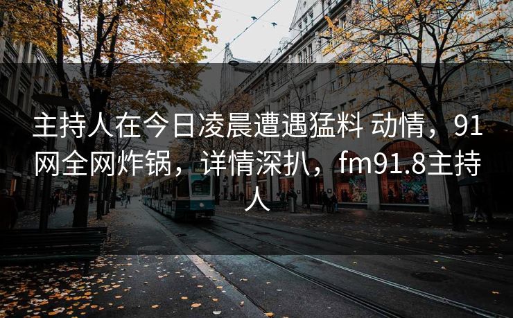 主持人在今日凌晨遭遇猛料 动情，91网全网炸锅，详情深扒，fm91.8主持人