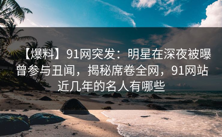 【爆料】91网突发:明星在深夜被曝曾参与丑闻,揭秘席卷全网,91网站近几年的名人有哪些 【爆料】91网突发:明星在深夜被曝曾参与丑闻,揭秘席卷全网,91网站近几年的名人有哪些